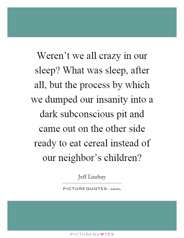 Weren't we all crazy in our sleep? What was sleep, after all, but the process by which we dumped our insanity into a dark subconscious pit and came out on the other side ready to eat cereal instead of our neighbor's children? Picture Quote #1