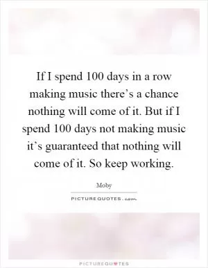 If I spend 100 days in a row making music there’s a chance nothing will come of it. But if I spend 100 days not making music it’s guaranteed that nothing will come of it. So keep working Picture Quote #1