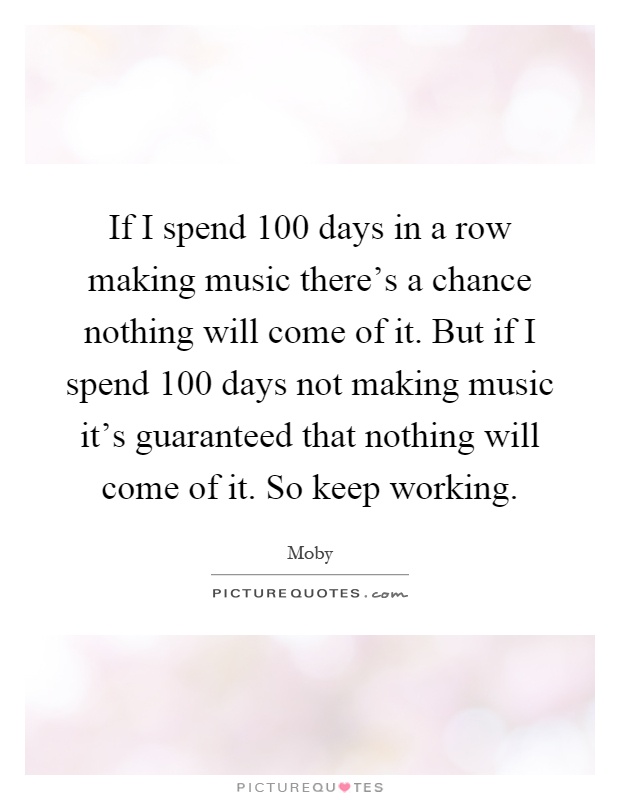 If I spend 100 days in a row making music there's a chance nothing will come of it. But if I spend 100 days not making music it's guaranteed that nothing will come of it. So keep working Picture Quote #1