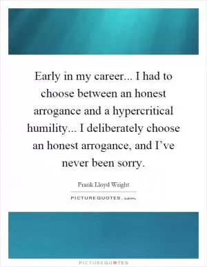Early in my career... I had to choose between an honest arrogance and a hypercritical humility... I deliberately choose an honest arrogance, and I’ve never been sorry Picture Quote #1
