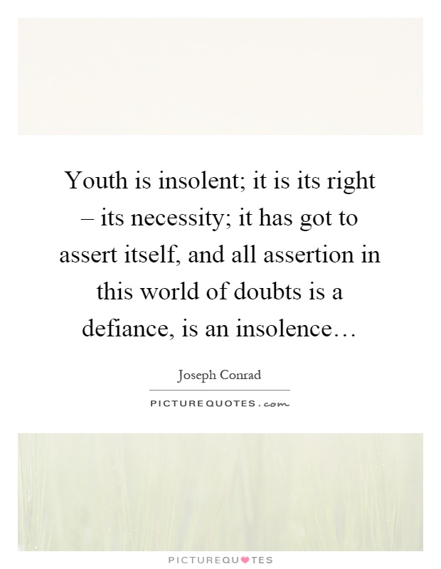 Youth is insolent; it is its right – its necessity; it has got to assert itself, and all assertion in this world of doubts is a defiance, is an insolence… Picture Quote #1
