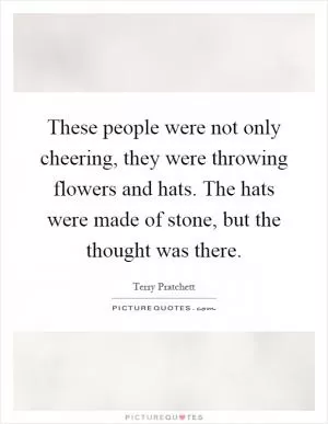 These people were not only cheering, they were throwing flowers and hats. The hats were made of stone, but the thought was there Picture Quote #1