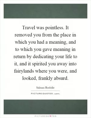 Travel was pointless. It removed you from the place in which you had a meaning, and to which you gave meaning in return by dedicating your life to it, and it spirited you away into fairylands where you were, and looked, frankly absurd Picture Quote #1