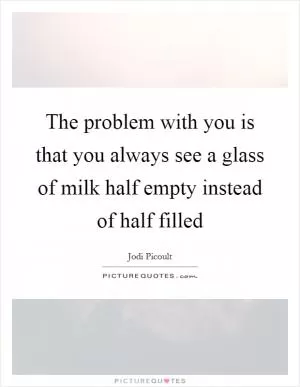 The problem with you is that you always see a glass of milk half empty instead of half filled Picture Quote #1
