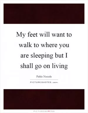 My feet will want to walk to where you are sleeping but I shall go on living Picture Quote #1