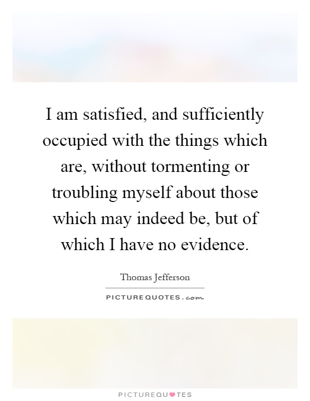 I am satisfied, and sufficiently occupied with the things which are, without tormenting or troubling myself about those which may indeed be, but of which I have no evidence Picture Quote #1