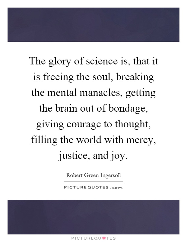 The glory of science is, that it is freeing the soul, breaking the mental manacles, getting the brain out of bondage, giving courage to thought, filling the world with mercy, justice, and joy Picture Quote #1
