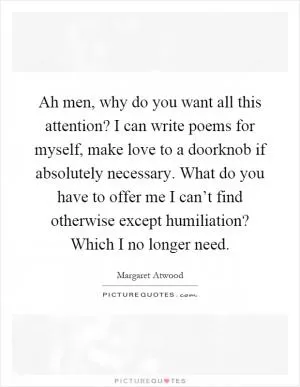 Ah men, why do you want all this attention? I can write poems for myself, make love to a doorknob if absolutely necessary. What do you have to offer me I can’t find otherwise except humiliation? Which I no longer need Picture Quote #1