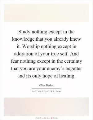 Study nothing except in the knowledge that you already knew it. Worship nothing except in adoration of your true self. And fear nothing except in the certainty that you are your enemy’s begetter and its only hope of healing Picture Quote #1