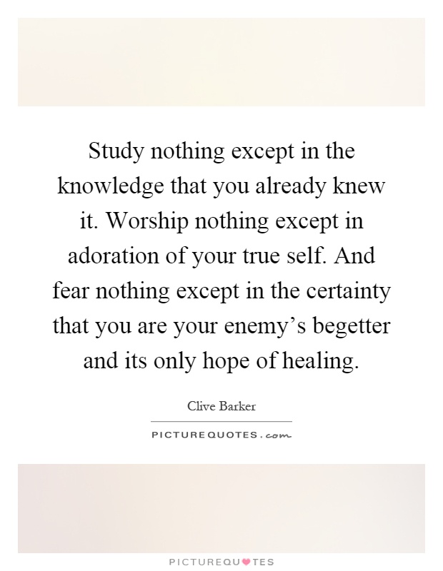 Study nothing except in the knowledge that you already knew it. Worship nothing except in adoration of your true self. And fear nothing except in the certainty that you are your enemy's begetter and its only hope of healing Picture Quote #1