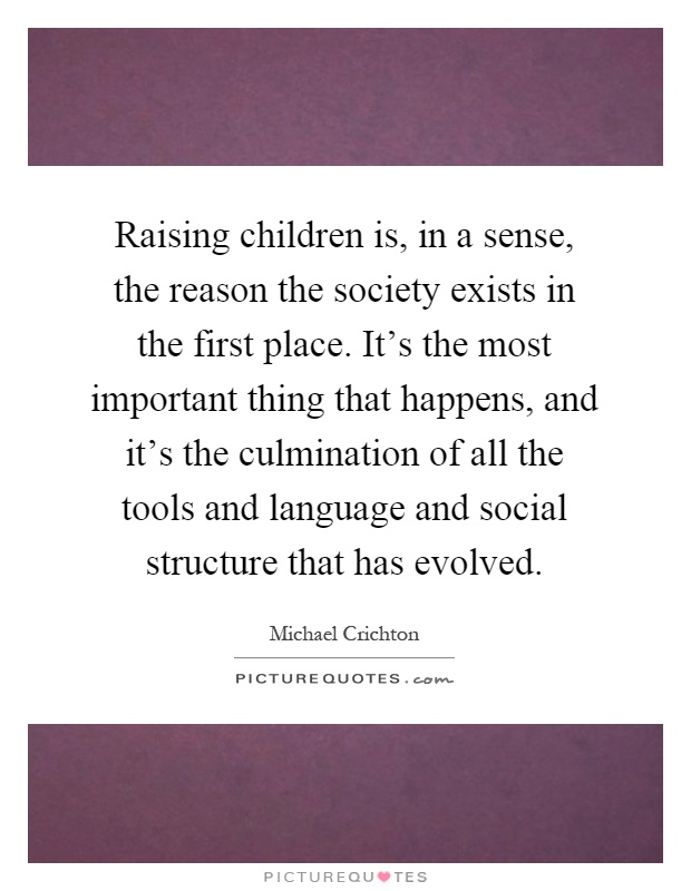 Raising children is, in a sense, the reason the society exists in the first place. It's the most important thing that happens, and it's the culmination of all the tools and language and social structure that has evolved Picture Quote #1