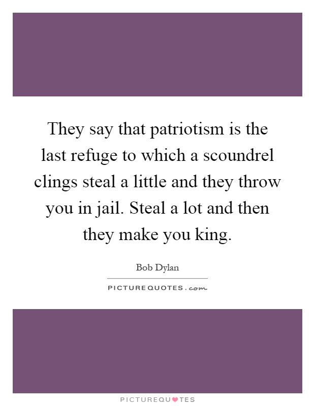 They say that patriotism is the last refuge to which a scoundrel clings steal a little and they throw you in jail. Steal a lot and then they make you king Picture Quote #1