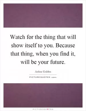 Watch for the thing that will show itself to you. Because that thing, when you find it, will be your future Picture Quote #1