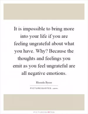 It is impossible to bring more into your life if you are feeling ungrateful about what you have. Why? Because the thoughts and feelings you emit as you feel ungrateful are all negative emotions Picture Quote #1