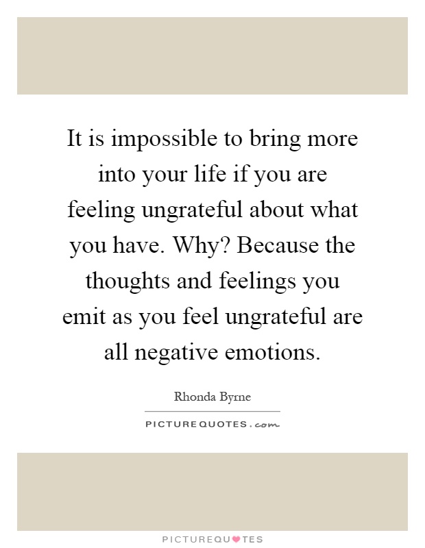It is impossible to bring more into your life if you are feeling ungrateful about what you have. Why? Because the thoughts and feelings you emit as you feel ungrateful are all negative emotions Picture Quote #1