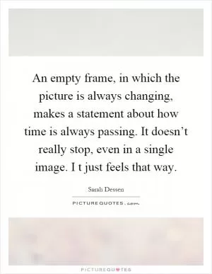 An empty frame, in which the picture is always changing, makes a statement about how time is always passing. It doesn’t really stop, even in a single image. I t just feels that way Picture Quote #1