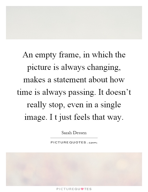 An empty frame, in which the picture is always changing, makes a statement about how time is always passing. It doesn't really stop, even in a single image. I t just feels that way Picture Quote #1