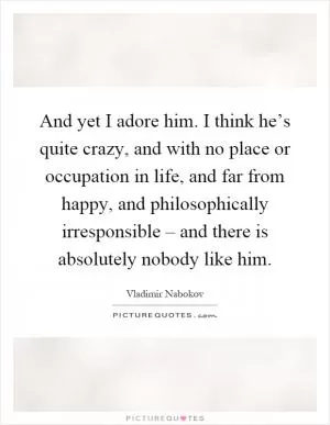 And yet I adore him. I think he’s quite crazy, and with no place or occupation in life, and far from happy, and philosophically irresponsible – and there is absolutely nobody like him Picture Quote #1
