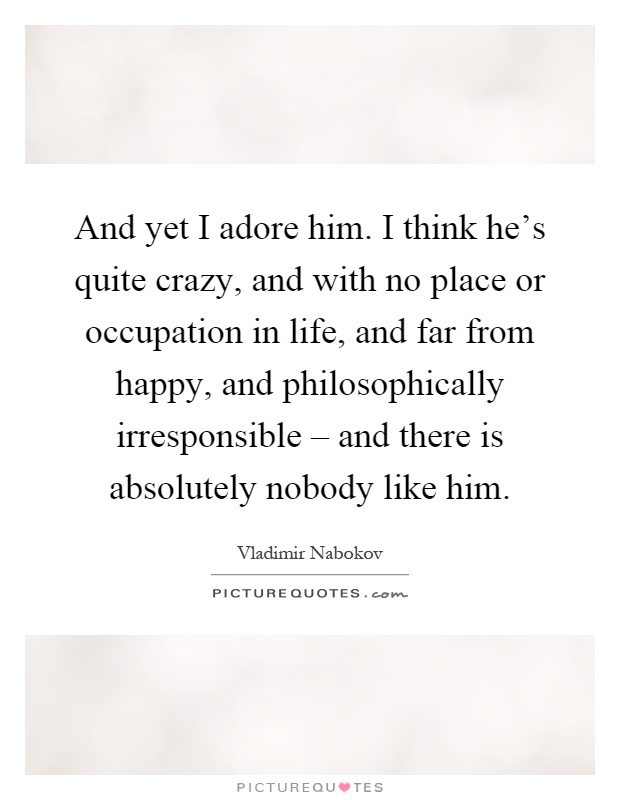 And yet I adore him. I think he's quite crazy, and with no place or occupation in life, and far from happy, and philosophically irresponsible – and there is absolutely nobody like him Picture Quote #1