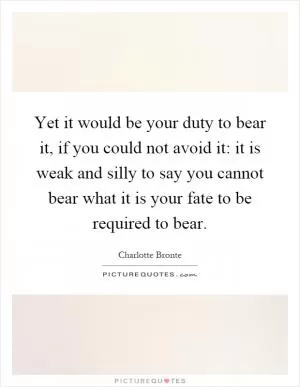 Yet it would be your duty to bear it, if you could not avoid it: it is weak and silly to say you cannot bear what it is your fate to be required to bear Picture Quote #1