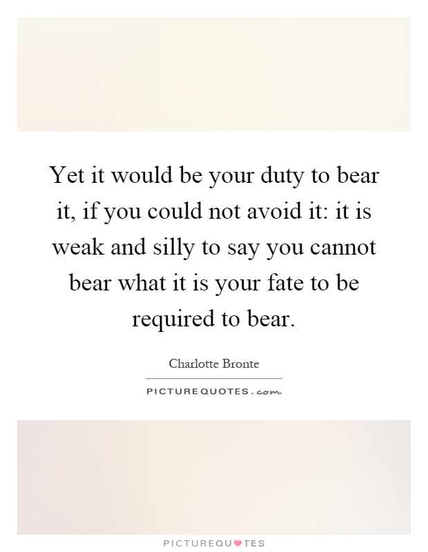 Yet it would be your duty to bear it, if you could not avoid it: it is weak and silly to say you cannot bear what it is your fate to be required to bear Picture Quote #1