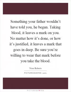 Something your father wouldn’t have told you, he began. Taking blood, it leaves a mark on you. No matter how it’s done, or how it’s justified, it leaves a mark that goes in deep. Be sure you’re willing to wear that mark before you take the blood Picture Quote #1
