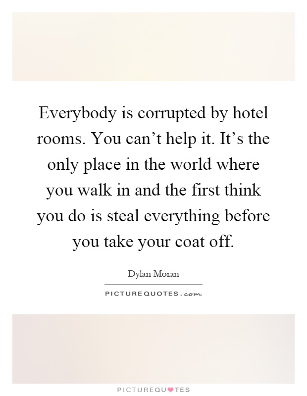 Everybody is corrupted by hotel rooms. You can't help it. It's the only place in the world where you walk in and the first think you do is steal everything before you take your coat off Picture Quote #1