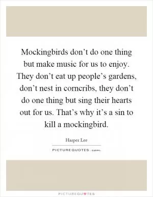 Mockingbirds don’t do one thing but make music for us to enjoy. They don’t eat up people’s gardens, don’t nest in corncribs, they don’t do one thing but sing their hearts out for us. That’s why it’s a sin to kill a mockingbird Picture Quote #1