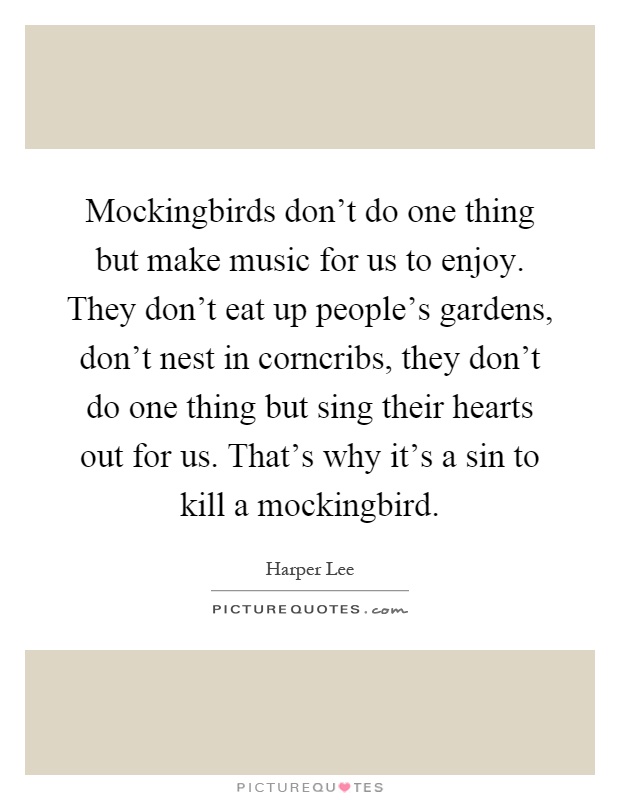 Mockingbirds don't do one thing but make music for us to enjoy. They don't eat up people's gardens, don't nest in corncribs, they don't do one thing but sing their hearts out for us. That's why it's a sin to kill a mockingbird Picture Quote #1