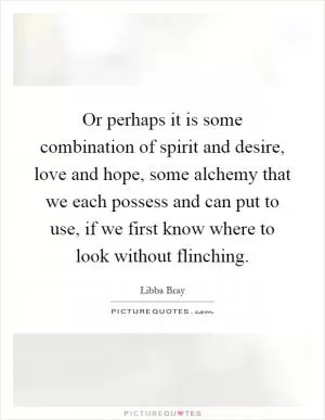 Or perhaps it is some combination of spirit and desire, love and hope, some alchemy that we each possess and can put to use, if we first know where to look without flinching Picture Quote #1