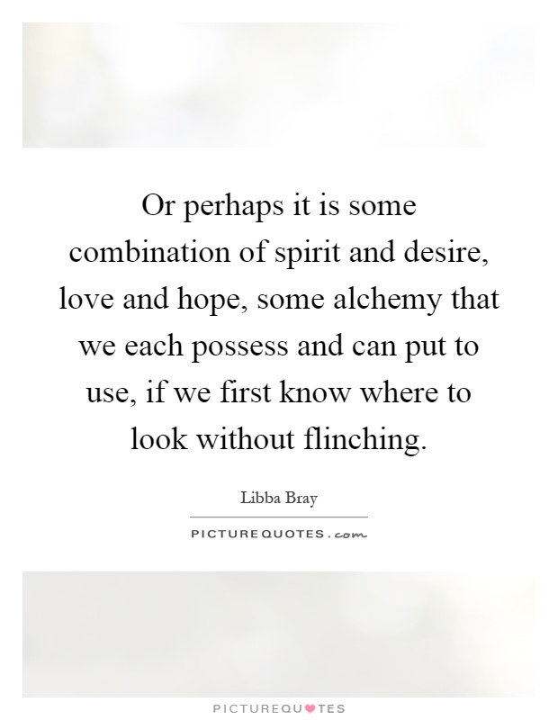 Or perhaps it is some combination of spirit and desire, love and hope, some alchemy that we each possess and can put to use, if we first know where to look without flinching Picture Quote #1