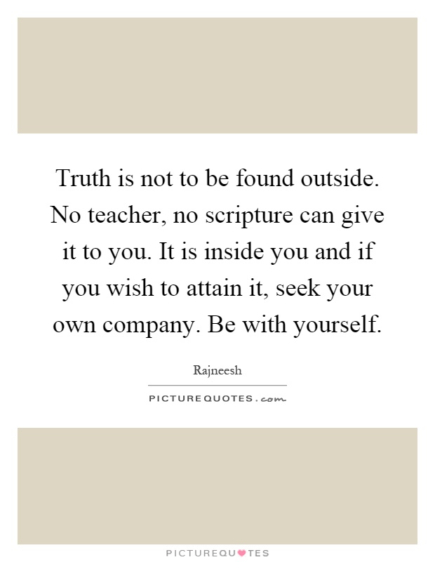 Truth is not to be found outside. No teacher, no scripture can give it to you. It is inside you and if you wish to attain it, seek your own company. Be with yourself Picture Quote #1