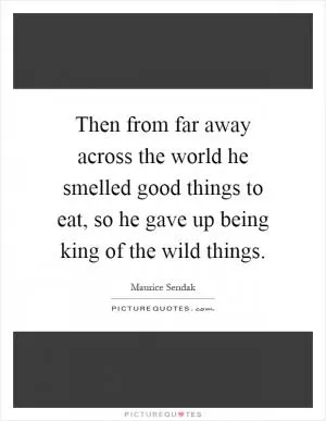 Then from far away across the world he smelled good things to eat, so he gave up being king of the wild things Picture Quote #1