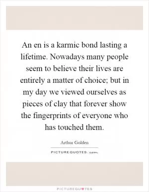 An en is a karmic bond lasting a lifetime. Nowadays many people seem to believe their lives are entirely a matter of choice; but in my day we viewed ourselves as pieces of clay that forever show the fingerprints of everyone who has touched them Picture Quote #1