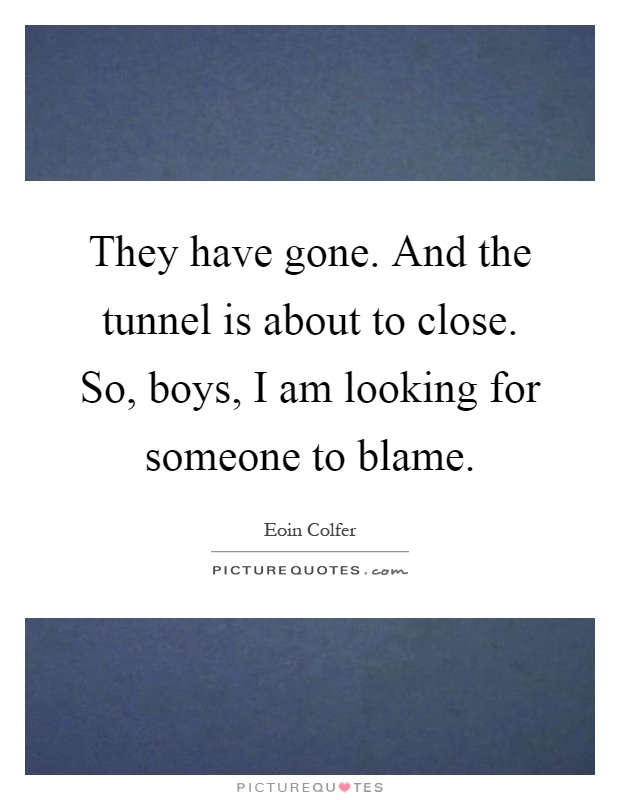 They have gone. And the tunnel is about to close. So, boys, I am looking for someone to blame Picture Quote #1