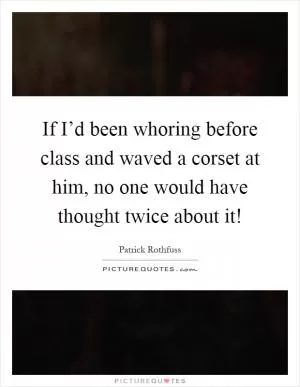 If I’d been whoring before class and waved a corset at him, no one would have thought twice about it! Picture Quote #1