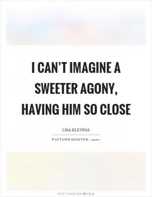 I can’t imagine a sweeter agony, having him so close Picture Quote #1