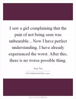 I saw a girl complaining that the pain of not being seen was unbearable... Now I have perfect understanding. I have already experienced the worst. After this, there is no worse possible thing Picture Quote #1