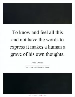 To know and feel all this and not have the words to express it makes a human a grave of his own thoughts Picture Quote #1