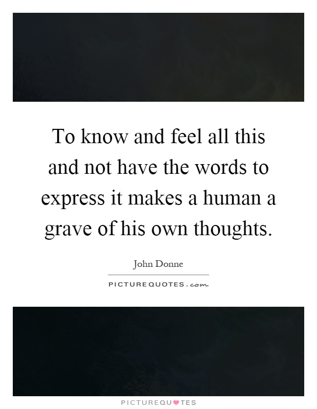 To know and feel all this and not have the words to express it makes a human a grave of his own thoughts Picture Quote #1