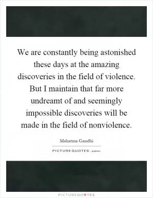 We are constantly being astonished these days at the amazing discoveries in the field of violence. But I maintain that far more undreamt of and seemingly impossible discoveries will be made in the field of nonviolence Picture Quote #1