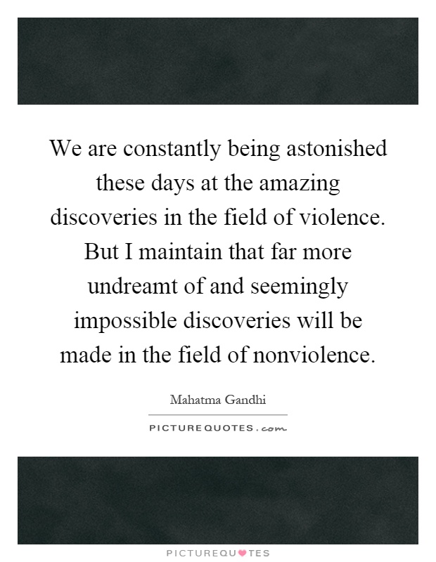 We are constantly being astonished these days at the amazing discoveries in the field of violence. But I maintain that far more undreamt of and seemingly impossible discoveries will be made in the field of nonviolence Picture Quote #1