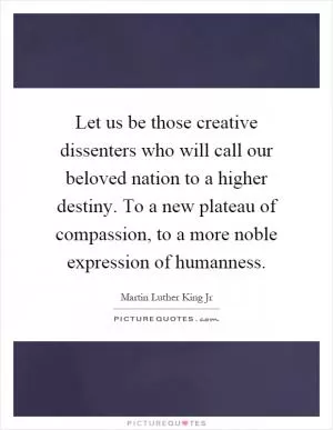 Let us be those creative dissenters who will call our beloved nation to a higher destiny. To a new plateau of compassion, to a more noble expression of humanness Picture Quote #1