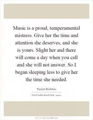 Music is a proud, temperamental mistress. Give her the time and attention she deserves, and she is yours. Slight her and there will come a day when you call and she will not answer. So I began sleeping less to give her the time she needed Picture Quote #1