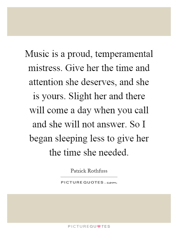 Music is a proud, temperamental mistress. Give her the time and attention she deserves, and she is yours. Slight her and there will come a day when you call and she will not answer. So I began sleeping less to give her the time she needed Picture Quote #1