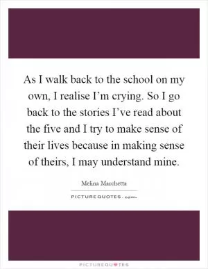 As I walk back to the school on my own, I realise I’m crying. So I go back to the stories I’ve read about the five and I try to make sense of their lives because in making sense of theirs, I may understand mine Picture Quote #1
