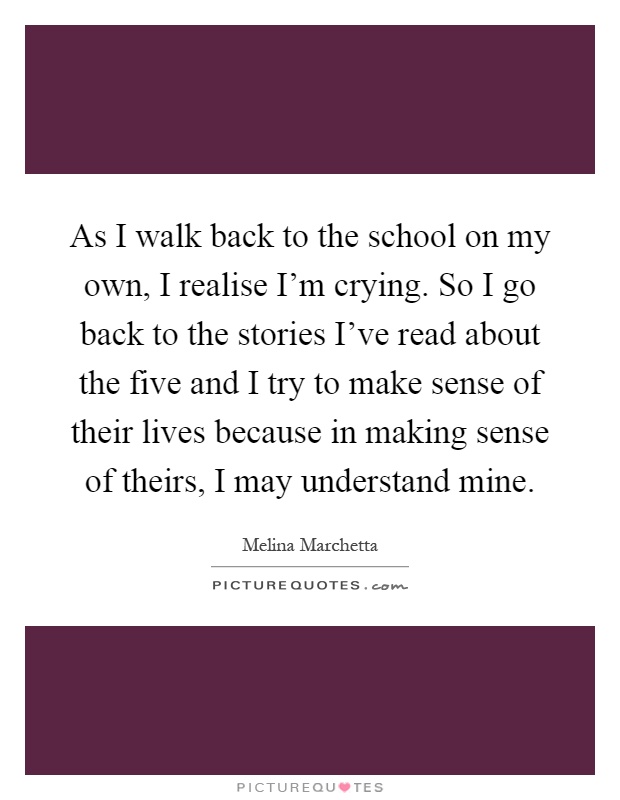 As I walk back to the school on my own, I realise I'm crying. So I go back to the stories I've read about the five and I try to make sense of their lives because in making sense of theirs, I may understand mine Picture Quote #1