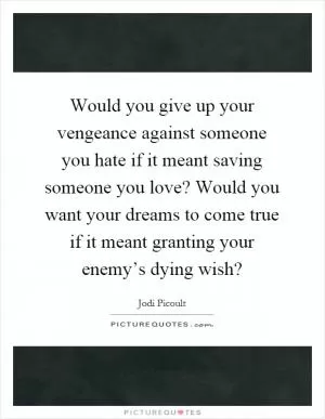 Would you give up your vengeance against someone you hate if it meant saving someone you love? Would you want your dreams to come true if it meant granting your enemy’s dying wish? Picture Quote #1
