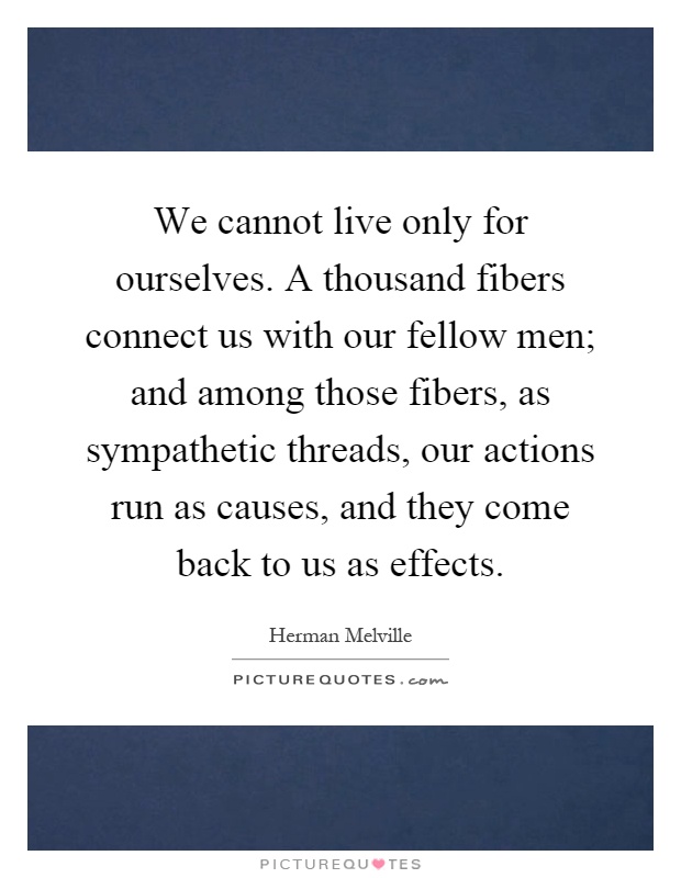 We cannot live only for ourselves. A thousand fibers connect us with our fellow men; and among those fibers, as sympathetic threads, our actions run as causes, and they come back to us as effects Picture Quote #1
