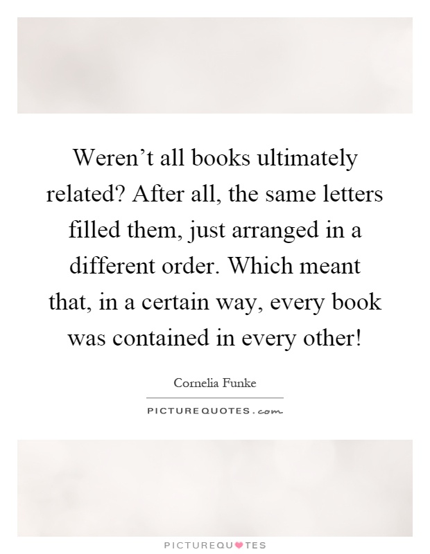 Weren't all books ultimately related? After all, the same letters filled them, just arranged in a different order. Which meant that, in a certain way, every book was contained in every other! Picture Quote #1